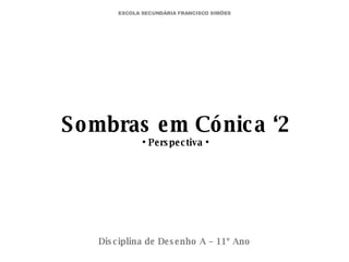 Sombras em Cónica ‘2 • Perspectiva • Disciplina de Desenho A – 11º Ano ESCOLA SECUNDÁRIA FRANCISCO SIMÕES