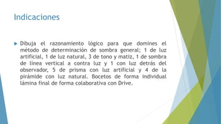 Indicaciones
 Dibuja el razonamiento lógico para que domines el
método de determinación de sombra general; 1 de luz
artificial, 1 de luz natural, 3 de tono y matiz, 1 de sombra
de línea vertical a contra luz y 1 con luz detrás del
observador, 5 de prisma con luz artificial y 4 de la
pirámide con luz natural. Bocetos de forma individual
lámina final de forma colaborativa con Drive.
 