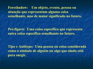 Foreshadow: Um objeto, evento, pessoa ou
situação que representam alguma coisa
semelhante, mas de maior significado no futuro.
Pré-figura: Uma coisa específica que representa
outra coisa específica semelhante no futuro.
Tipo e Antitype: Uma pessoa ou coisa considerada
como o símbolo de alguém ou algo que ainda está
para surgir.
 