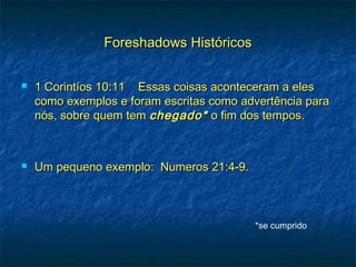 Foreshadows HistóricosForeshadows Históricos
 1 Corintíos 10:11 Essas coisas aconteceram a eles1 Corintíos 10:11 Essas coisas aconteceram a eles
como exemplos e foram escritas como advertência paracomo exemplos e foram escritas como advertência para
nós, sobre quem temnós, sobre quem tem chegado*chegado* o fim dos tempos.o fim dos tempos.
 Um pequeno exemplo: Numeros 21:4-9.Um pequeno exemplo: Numeros 21:4-9.
*se cumprido
 