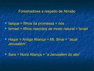 Foreshadows a respeito de AbraãoForeshadows a respeito de Abraão
 Isaque = filhos da promessa = nósIsaque = filhos da promessa = nós
 Ismael = filhos nascidos de modo natural = IsraelIsmael = filhos nascidos de modo natural = Israel
 Hagar = Antiga Aliança = Mt. Sinai = “atualHagar = Antiga Aliança = Mt. Sinai = “atual
Jerusalém”Jerusalém”
 Sara = Nova Aliança = “a Jerusalém do alto”Sara = Nova Aliança = “a Jerusalém do alto”
 