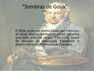 “Sombras de Goya”
                  (filme)




O filme conta um drama vivido por Francisco
de Goya, famoso e influente pintor espanhol
que viveu entre os séculos XVIII e XIX. Época
de atuação da Inquisição Espanhola e
desenrolamento da Revolução Francesa.
 