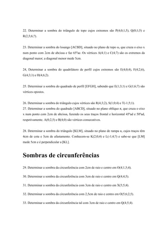 22. Determinar a sombra do triângulo de topo cujos extremos são P(4;0;1,5), Q(0;1;5) e
R(2,5;6;?).
23. Determinar a sombra do losango [ACBD], situado no plano de topo ω, que cruza o eixo x
num ponto com 2cm de abcissa e faz 65ºae. Os vértices A(4;1) e C(4;7) são os extremos da
diagonal maior; a diagonal menor mede 5cm.
24, Determinar a sombra do quadrilátero de perfil cujos extremos são E(4;0;4), F(4;2;6),
G(4;3;1) e H(4;6;2).
25. Determinar a sombra do quadrado de perfil [EFGH], sabendo que E(1;3;1) e G(1;6;7) são
vértices opostos.
26. Determinar a sombra do triângulo cujos vértices são R(4;3;2), S(1;0;4) e T(-1;5;1).
27. Determinar a sombra do quadrado [ABCD], situado no plano oblíquo π, que cruza o eixo
x num ponto com 2cm de abcissa, fazendo os seus traços frontal e horizontal 45ºad e 50ºad,
respetivamente. A(0;2,5) e B(4;0) são vértices consecutivos.
28. Determinar a sombra do triângulo [KLM], situado no plano de rampa α, cujos traços têm
4cm de cota e 5cm de afastamento. Conhecem-se K(2;0;4) e L(-1;4;?) e sabe-se que [LM]
mede 5cm e é perpendicular a [KL].
Sombras de circunferências
29. Determinar a sombra da circunferência com 2cm de raio e centro em O(4;1,5;4).
30. Determinar a sombra da circunferência com 3cm de raio e centro em Q(4;4;5).
31. Determinar a sombra da circunferência com 3cm de raio e centro em X(5;5;4).
32. Determinar a sombra da circunferência com 2,5cm de raio e centro em O(5;6;2,5).
33. Determinar a sombra da circunferência tal com 3cm de raio e centro em Q(4;5;4).
 