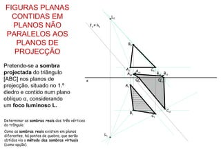 FIGURAS PLANAS
  CONTIDAS EM                                                       L2

  PLANOS NÃO                                        fα ≡ h α

PARALELOS AOS
   PLANOS DE                                                              B2

   PROJECÇÃO
Pretende-se a sombra
                                                                         A2  Av1        C2
projectada do triângulo                                                  As2                 Bs2 Bv1
[ABC] nos planos de                             x                                  Qs        Q’s
projecção, situado no 1.º                                                A1
diedro e contido num plano
oblíquo α, considerando
um foco luminoso L.
                                                                                                   Cs1
                                                                              B1
                                                                                        C1
Determinar as sombras reais dos três vértices
do trângulo.
Como as sombras reais existem em planos
diferentes, há pontos de quebra, que serão                     L1
obtidos via o método das sombras virtuais
(como opção).
 