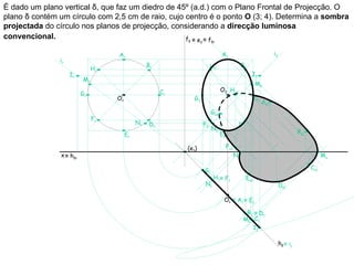 É dado um plano vertical δ, que faz um diedro de 45º (a.d.) com o Plano Frontal de Projecção. O
plano δ contém um círculo com 2,5 cm de raio, cujo centro é o ponto O (3; 4). Determina a sombra
projectada do círculo nos planos de projecção, considerando a direcção luminosa
convencional.                                      fδ ≡ e ≡ f       2        δr



                                   Ar                                              A2                                i2
               ir
                                                  Br                         H2                    B2
                              Hr
                    Ir                                                                                  I2
                         Mr
                                                                                                          M2
                                                        Cr                         O2 Hs2
                         Gr
                                   Or                          G2                                         C2
                                                                                                               As2
                                                                             Gs2
                              Fr
                                             Nr    Dr                   F2                     D2
                                                                             N2
                                                                                   E2                                               Bs2
                                        Er

                                                             (e1)                       Fs2
               x ≡ hδr                                                                        Ns                                                Ms

                                                                        G1                                                                Cs1
                                                                              H 1 ≡ F1              Es1
                                                                        N1                                                Ds1

                                                                                    O1 ≡ A1 ≡ E1

                                                                                                    B1 ≡ D1
                                                                                                   M1 C1
                                                                                                      I1

                                                                                                                          hδ ≡ i1
 