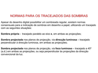 NORMAS PARA OS TRACEJADOS DAS SOMBRAS
Apesar do desenho digital possibilitar um sombreado regular, existem normas
consensuais para a indicação de sombras em desenho a papel, utilizando um tracejado
com as seguintes situações:

Sombra própria - tracejado paralelo ao eixo x, em ambas as projecções;

Sombra projectada nos planos de projecção, via direcção luminosa – tracejado
perpendicular à direcção luminosa, em ambas as projecções;

Sombra projectada nos planos de projecção, via foco luminoso – tracejado a 45º
(a.d.) em ambas as projecções, ou seja perpendicular às projecções da direcção
convencional da luz.
 
