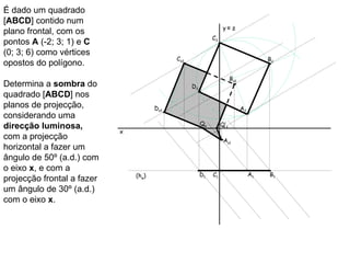 É dado um quadrado
[ABCD] contido num
                                                                   y≡ z
plano frontal, com os
                                                             C2
pontos A (-2; 3; 1) e C
(0; 3; 6) como vértices
                                             Cs2                                        B2
opostos do polígono.
                                                                        Bs2
Determina a sombra do                              D2
quadrado [ABCD] nos
planos de projecção,                   Ds2                                    A2
considerando uma
                                                        Qs        Q’s
direcção luminosa,
                            x
com a projecção                                                    As1
horizontal a fazer um
ângulo de 50º (a.d.) com
o eixo x, e com a
                                (hφ)                    D1   C1                    A1   B1
projecção frontal a fazer
um ângulo de 30º (a.d.)
com o eixo x.
 