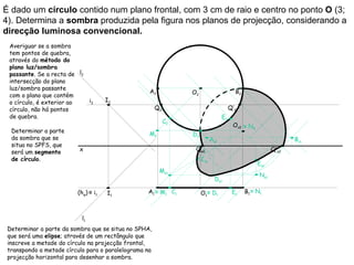 É dado um círculo contido num plano frontal, com 3 cm de raio e centro no ponto O (3;
4). Determina a sombra produzida pela figura nos planos de projecção, considerando a
direcção luminosa convencional.
 Averiguar se a sombra
 tem pontos de quebra,
 através do método do
 plano luz/sombra
 passante. Se a recta de l2
 intersecção do plano
 luz/sombra passante
                                                   A2            O2                      B2
 com o plano que contém
 o círculo, é exterior ao       i2   I2
 círculo, não há pontos                                Q2                              Q’2
 de quebra.                                                                       E2
                                                            C2
                                                                                        Os2 ≡ N2
  Determinar a parte
                                                   M2            D2
  da sombra que se                                                          Av1                                  Bv1
  situa no SPFS, que
  será um segmento        x                                       Qs2                                     Q’s2
  de círculo.                                                         Cs1
                                                                                                   Es1
                                                        Ms1
                                                                                                    Ns1
                                                                              Ds1

                         (hφ) ≡ i1   I1           A1 ≡ M1 C1          O1≡ D1            E1    B1 ≡ N1



                           l1
 Determinar a parte da sombra que se situa no SPHA,
 que será uma elipse; através de um rectângulo que
 inscreve a metade do círculo na projecção frontal,
 transpondo a metade círculo para o paralelograma na
 projecção horizontal para desenhar a sombra.
 