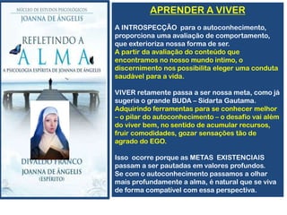 APRENDER A VIVER
A INTROSPECÇÃO para o autoconhecimento,
proporciona uma avaliação de comportamento,
que exterioriza nossa forma de ser.
A partir da avaliação do conteúdo que
encontramos no nosso mundo intimo, o
discernimento nos possibilita eleger uma conduta
saudável para a vida.
VIVER retamente passa a ser nossa meta, como já
sugeria o grande BUDA – Sidarta Gautama.
Adquirindo ferramentas para se conhecer melhor
– o pilar do autoconhecimento – o desafio vai além
do viver bem, no sentido de acumular recursos,
fruir comodidades, gozar sensações tão de
agrado do EGO.
Isso ocorre porque as METAS EXISTENCIAIS
passam a ser pautadas em valores profundos.
Se com o autoconhecimento passamos a olhar
mais profundamente a alma, é natural que se viva
de forma compatível com essa perspectiva.
 
