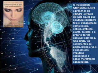O Psicanalista
GRINBERG ilustra
a presença da
sombra , através
de tudo aquilo que
a cultura considera
feio e desadaptado
como: inveja,
cobiça, ambição,
ciúme, solidão, e a
própria dor de
conviver com isso.
Cita ainda, os
sentimentos de
poder, ideias cruéis
e assassinas,
impulsos
asquerosos e
ações moralmente
condenáveis.
 