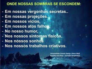- Em nossas vergonhas secretas..
- Em nossas projeções..
- Em nossos vícios,
- Em nossos atos falhos,
- No nosso humor,
- Nos nossos sintomas físicos,
- Nos nossos sonhos
- Nos nossos trabalhos criativos.
Psicanalistas Connie Zweig e Steve Wolf
Espelhos da Alma – Jornada Terapêutica
 