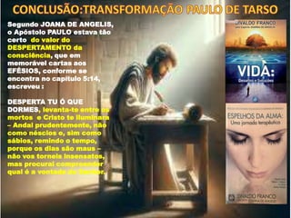 Segundo JOANA DE ANGELIS,
o Apóstolo PAULO estava tão
certo do valor do
DESPERTAMENTO da
consciência, que em
memorável cartas aos
EFÉSIOS, conforme se
encontra no capítulo 5:14,
escreveu :
DESPERTA TU Ó QUE
DORMES, levanta-te entre os
mortos e Cristo te iluminara
– Andai prudentemente, não
como néscios e, sim como
sábios, remindo o tempo,
porque os dias são maus –
não vos torneis insensatos,
mas procurai compreender
qual é a vontade do Senhor.
 