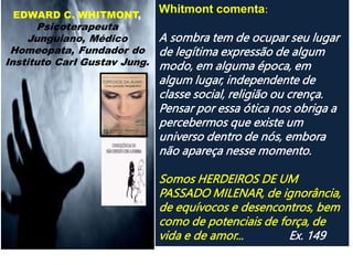EDWARD C. WHITMONT,
Psicoterapeuta
Junguiano, Médico
Homeopata, Fundador do
Instituto Carl Gustav Jung.
Whitmont comenta:
A sombra tem de ocupar seu lugar
de legítima expressão de algum
modo, em alguma época, em
algum lugar, independente de
classe social, religião ou crença.
Pensar por essa ótica nos obriga a
percebermos que existe um
universo dentro de nós, embora
não apareça nesse momento.
Somos HERDEIROS DE UM
PASSADO MILENAR, de ignorância,
de equívocos e desencontros, bem
como de potenciais de força, de
vida e de amor... Ex. 149
 
