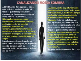 A SOMBRA não tem apenas as nossas
características sombrias, mas inclui
todas as qualidades positivas que
escondemos, frequentemente citadas
como sombra “ILUMINADA”.
Não sepultamos apenas nossas
obscuridades, mas tambem os traços
positivos que, são os aspectos
poderosos, amorosos, etc.
Tambem , podemos ter enterrado a
genialidade, a competência, o humor, o
sucesso ou a coragem, a autoconfiança,
o carisma pessoal, a singularidade ou
alegria...
Especialmente, depois de ouvirmos
frases como: “não se gabe, ou as pessoas
não irão gostar de você, ou “ vai
ser muito difícil , você conseguir realizar
seu objetivo” .
...Amanda, sentia-se profundamente
envergonhada por não ter se formado
na Universidade, e mortificada porque
sua família, especialmente do lado
materno não havia investido na
Educação. Então ela trabalhou com
afinco para criar uma PERSONA, que
escondesse seu constrangimento e lhe
desse uma boa aparência diante
daqueles que queria impressionar .
Encontrou uma oportunidade em um
campo de especialização onde era
considerada inteligente, prestativa e
indispensável, porem, por mais que
lesse e contribuísse em seu trabalho,
terminava o dia com a sensação de
“ser menos”...
Na tentativa de resolver sua dor....143
 