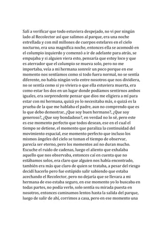 Salí a verificar que todo estuviera despejado, no vi por ningún
lado al Recolector así que salimos al parque, era una noche
estrellada y con mil millones de cuerpos estelares en el cielo
nocturno, era una magnifica noche, entonces ella se acomodó en
el columpio izquierdo y comenzó a ir de adelante para atrás, se
empujaba y si alguien viera esto, pensaría que estoy loco y que
es aterrador que el columpio se mueva solo, pero no me
importaba, veía a mi hermana sonreír un poco porque en ese
momento nos sentíamos como si todo fuera normal, no se sentía
diferente, no había ningún velo entre nosotros que nos dividiera,
no se sentía como si yo viviera o que ella estuviera muerta, era
como estar los dos en un lugar donde podíamos sentirnos ambos
iguales, era sorprendente pensar que dios me eligiera a mí para
estar con mi hermana, quizá yo lo necesitaba más, o quizá es la
prueba de la que me hablaba el padre, aun no comprendo que es
lo que debo demostrar, ¿Que soy buen hermano?, ¿Que soy
generoso?, ¿Que soy bondadoso?, en verdad no lo sé, pero este
es ese momento perfecto que todos desean, ese en el cual el
tiempo se detiene, el momento que paraliza la continuidad del
movimiento espacial, ese momento perfecto que incluso los
mismos ángeles del cielo se toman el tiempo de observar,
parecía ser eterno, pero los momentos así no duran mucho.
Escuche el ruido de cadenas, luego el aliento que exhalaba
aquello que nos observaba, entonces caí en cuenta que no
estábamos solos, era claro que alguien nos había encontrado,
también era más que claro de quien se trataba, a pesar del riesgo
decidí hacerlo pero fue estúpido salir sabiendo que estaba
acechando el Recolector, pero no dejaría que se llevara a mi
hermana de eso estaba seguro, en ese momento yo lo buscaba en
todas partes, no podía verlo, solo sentía su mirada puesta en
nosotros, entonces caminamos lentos hasta la salida del parque,
luego de salir de ahí, corrimos a casa, pero en ese momento una
 