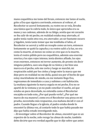 mano esquelética me tomo del brazo, entonces me lanzo al suelo,
grite a Eva que siguiera corriendo, entonces al voltear, el
Recolector se acercó lentamente, su rostro no se veía, llevaba
una túnica que lo cubría todo, lo único que apreciaba era su
mano y sus cadenas, además de su látigo, sentía que mi corazón
se iba salir de mi pecho, en realidad estaba muy aterrado, el
padre tenía razón otra vez, era aterrador, un ser bastante oscuro
y lúgubre, tenía tanto temor que me temblaba el labio, el
Recolector se acercó y soltó un resoplo como un toro, entonces
lentamente se quitó la capucha y su rostro salió a la luz, no era
como la muerte, al menos no como se cree que es la muerte,
tenía el rostro pálido pero no esquelético, además una enorme
sonrisa y los ojos rojos intenso, tenía dientes afilado, los ojos
eran enormes, entonces mi terror aumento, de pronto sin decir
ninguna palabra, saco una daga de su túnica y me hizo una
marca en el pecho, solo me corto y luego se marchó, mi
respiración subió por los cielos y luego mire la marca que me
dejo pero en realidad no me dolía, quizá sea por el hecho de que
estoy muriéndome de miedo, en ese instante llego Eva,
regresamos de inmediato a casa y subimos a mi habitación.
La mañana siguiente la marca seguía en mi pecho, Eva no se
apartó de la ventana y yo no pude conciliar el sueño, así que
estaba un poco desvelado, no entendía como el Recolector
encajaba en todo esto, ¿Por qué puedo verlo?, ¿Por qué me
marco de esa manera?, como era el Recolector una pieza en mi
prueba, necesitaba más respuestas, esa mañana decidí ir con el
padre. Cuando llegue a la iglesia, el padre estaba donde lo
encontré la última vez, al contarle todo lo que había pasado me
dijo que había estado investigando más.
– Al investigar sobre el Recolector de almas, encontré que es un
espectro de la noche, solo recoge las almas de noche, también
debo decirte que era verdad aquello que te dije sobre que antes
 