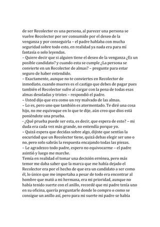 de ser Recolector es una persona, al parecer una persona se
vuelve Recolector por ser consumido por el deseo de la
venganza y por conseguirla – el padre hablaba con mucha
seguridad sobre todo esto, en realidad ya nada era para mí
fantasía o solo leyendas.
– Quiere decir que si alguien tiene el deseo de la venganza ¿Es un
posible candidato? y cuando esta se cumple ¿La persona se
convierte en un Recolector de almas? – pregunte para estar
seguro de haber entendido.
– Exactamente, aunque no te conviertes en Recolector de
inmediato, cuando mueres es el castigo que debes de pagar pues
también el Recolector sufre al cargar con la pena de todas esas
almas desoladas y tristes – respondió el padre.
– Usted dijo que era como un rey malvado de las almas.
– Lo es, pero uno que también es atormentado. Te diré una cosa
hijo, no me equivoque en lo que te dije, aún creo que dios está
poniéndote una prueba.
- ¿Qué prueba puede ser esta, es decir, que espera de esto? – mi
duda era cada vez más grande, no entendía porque yo.
– Quizá espera que decidas sobre algo, dijiste que sentías la
oscuridad que un Recolector tiene, quizá debas elegir ser uno o
no, pero solo sabrás la respuesta encajando todas las piezas.
– Le agradezco todo padre, espero no equivocarme – el padre
asintió y luego me marche.
Temía en realidad el tomar una decisión errónea, pero más
temor me daba saber que la marca que me había dejado el
Recolector era por el hecho de que era un candidato a ser como
él, lo único que me importaba a pesar de todo era encontrar al
hombre que mató a mi hermana, era mi prioridad, aunque no
había tenido suerte con el anillo, recordé que mi padre tenía uno
en su oficina, quería preguntarle donde lo compro o como se
consigue un anillo así, pero para mi suerte mi padre se había
 