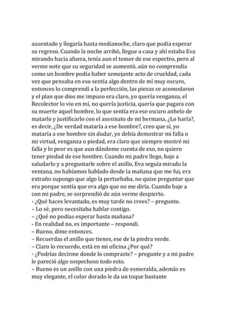 ausentado y llegaría hasta medianoche, claro que podía esperar
su regreso. Cuando la noche arribó, llegue a casa y ahí estaba Eva
mirando hacia afuera, tenía aun el temor de ese espectro, pero al
verme note que su seguridad se aumentó, aún no comprendía
como un hombre podía haber semejante acto de crueldad, cada
vez que pensaba en eso sentía algo dentro de mí muy oscuro,
entonces lo comprendí a la perfección, las piezas se acomodaron
y el plan que dios me impuso era claro, yo quería venganza, el
Recolector lo vio en mí, no quería justicia, quería que pagara con
su muerte aquel hombre, lo que sentía era ese oscuro anhelo de
matarlo y justificarlo con el asesinato de mi hermana, ¿Lo haría?,
es decir, ¿De verdad mataría a ese hombre?, creo que sí, yo
mataría a ese hombre sin dudar, yo debía demostrar mi falla o
mi virtud, venganza o piedad, era claro que siempre mostré mi
falla y lo peor es que aun dándome cuenta de eso, no quiero
tener piedad de ese hombre. Cuando mi padre llego, baje a
saludarlo y a preguntarle sobre el anillo, Eva seguía mirado la
ventana, no habíamos hablado desde la mañana que me fui, era
extraño supongo que algo la perturbaba, no quise preguntar que
era porque sentía que era algo que no me diría. Cuando baje a
con mi padre, se sorprendió de aún verme despierto.
- ¿Qué haces levantado, es muy tarde no crees? – pregunto.
– Lo sé, pero necesitaba hablar contigo.
– ¿Qué no podías esperar hasta mañana?
- En realidad no, es importante – respondí.
– Bueno, dime entonces.
– Recuerdas el anillo que tienes, ese de la piedra verde.
– Claro lo recuerdo, está en mi oficina ¿Por qué?
- ¿Podrías decirme donde lo compraste? – pregunte y a mi padre
le pareció algo sospechoso todo esto.
– Bueno es un anillo con una piedra de esmeralda, además es
muy elegante, el color dorado le da un toque bastante
 