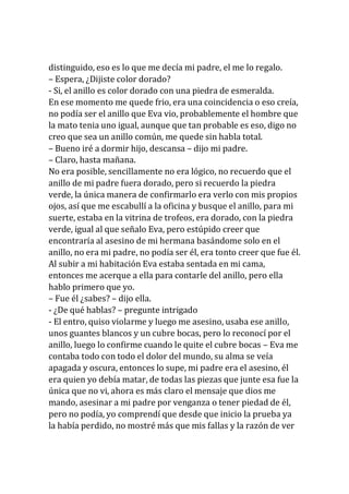 distinguido, eso es lo que me decía mi padre, el me lo regalo.
– Espera, ¿Dijiste color dorado?
- Si, el anillo es color dorado con una piedra de esmeralda.
En ese momento me quede frio, era una coincidencia o eso creía,
no podía ser el anillo que Eva vio, probablemente el hombre que
la mato tenia uno igual, aunque que tan probable es eso, digo no
creo que sea un anillo común, me quede sin habla total.
– Bueno iré a dormir hijo, descansa – dijo mi padre.
– Claro, hasta mañana.
No era posible, sencillamente no era lógico, no recuerdo que el
anillo de mi padre fuera dorado, pero si recuerdo la piedra
verde, la única manera de confirmarlo era verlo con mis propios
ojos, así que me escabullí a la oficina y busque el anillo, para mi
suerte, estaba en la vitrina de trofeos, era dorado, con la piedra
verde, igual al que señalo Eva, pero estúpido creer que
encontraría al asesino de mi hermana basándome solo en el
anillo, no era mi padre, no podía ser él, era tonto creer que fue él.
Al subir a mi habitación Eva estaba sentada en mi cama,
entonces me acerque a ella para contarle del anillo, pero ella
hablo primero que yo.
– Fue él ¿sabes? – dijo ella.
- ¿De qué hablas? – pregunte intrigado
- El entro, quiso violarme y luego me asesino, usaba ese anillo,
unos guantes blancos y un cubre bocas, pero lo reconocí por el
anillo, luego lo confirme cuando le quite el cubre bocas – Eva me
contaba todo con todo el dolor del mundo, su alma se veía
apagada y oscura, entonces lo supe, mi padre era el asesino, él
era quien yo debía matar, de todas las piezas que junte esa fue la
única que no vi, ahora es más claro el mensaje que dios me
mando, asesinar a mi padre por venganza o tener piedad de él,
pero no podía, yo comprendí que desde que inicio la prueba ya
la había perdido, no mostré más que mis fallas y la razón de ver
 