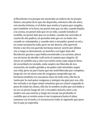 al Recolector era porque me mostraba un indicio de mi propio
futuro, una pista de lo que me deparaba, entonces ella me miro,
con mucha tristeza, vi el dolor que sentía y la pena que cargaba,
pero también vi la furia, no pensé más que en ella, cuando bajaba
a la cocina, no pensé más que en su vida, cuando tomaba el
cuchillo, no pensé más que en su dolor, cuando me acercaba al
cuarto de mis padres, no pensaba más que en su linda risa
cuando se columpiaba, y cuando mire a mi padre, pensé en mí y
en como terminaría todo, pero no me detuve, ella apareció
frente a mí, Eva mi querida hermana menor sonrío por última
vez y luego se desvaneció, se marchó a un lugar lejos del
Recolector gracias a que había encontrado a su asesino, ahora
era mi turno de decidir cuál sería el camino que elegiría. Al
clavar el cuchillo una y otra vez sentía como cada espacio lleno
de oscuridad era vaciado, cada suspiro me liberaba de esa
sensación, mi madre gritaba y mi padre solo intentaba seguir
con vida, pero no pare hasta que me sentí liberado por completo,
luego de ver mi atroz acto de venganza comprobé que mi
hermana también era una pieza clave de todo esto, ella fue la
razón por la cual quise venganza y siempre me guie por eso, ella
fue enviada a un lugar mejor mientras que yo estaré cargando la
pena de todas las almas, ella fue la sombra oculta que acechaba y
yo era su presa, luego de ver a mi padre muerto, mire a mi
madre con una sonrisa y luego me encaje tan profundo el
cuchillo que se sentía como si me traspasara hasta el alma,
entonces caí al suelo y vi oscurecerse todo, lo siguiente que paso
fue lo que ya esperaba.
 