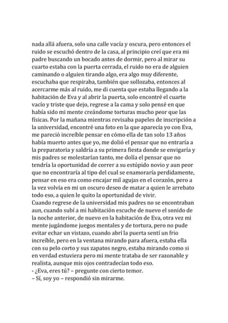 nada allá afuera, solo una calle vacía y oscura, pero entonces el
ruido se escuchó dentro de la casa, al principio creí que era mi
padre buscando un bocado antes de dormir, pero al mirar su
cuarto estaba con la puerta cerrada, el ruido no era de alguien
caminando o alguien tirando algo, era algo muy diferente,
escuchaba que respiraba, también que sollozaba, entonces al
acercarme más al ruido, me di cuenta que estaba llegando a la
habitación de Eva y al abrir la puerta, solo encontré el cuarto
vacío y triste que dejo, regrese a la cama y solo pensé en que
había sido mi mente creándome torturas mucho peor que las
físicas. Por la mañana mientras revisaba papeles de inscripción a
la universidad, encontré una foto en la que aparecía yo con Eva,
me pareció increíble pensar en cómo ella de tan solo 13 años
había muerto antes que yo, me dolió el pensar que no entraría a
la preparatoria y saldría a su primera fiesta donde se envigaría y
mis padres se molestarían tanto, me dolía el pensar que no
tendría la oportunidad de correr a su estúpido novio y aun peor
que no encontraría al tipo del cual se enamoraría perdidamente,
pensar en eso era como encajar mil agujas en el corazón, pero a
la vez volvía en mi un oscuro deseo de matar a quien le arrebato
todo eso, a quien le quito la oportunidad de vivir.
Cuando regrese de la universidad mis padres no se encontraban
aun, cuando subí a mi habitación escuche de nuevo el sonido de
la noche anterior, de nuevo en la habitación de Eva, otra vez mi
mente jugándome juegos mentales y de tortura, pero no pude
evitar echar un vistazo, cuando abrí la puerta sentí un frio
increíble, pero en la ventana mirando para afuera, estaba ella
con su pelo corto y sus zapatos negro, estaba mirando como si
en verdad estuviera pero mi mente trataba de ser razonable y
realista, aunque mis ojos contradecían todo eso.
- ¿Eva, eres tú? – pregunte con cierto temor.
– Sí, soy yo – respondió sin mirarme.
 