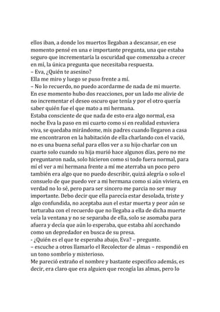 ellos iban, a donde los muertos llegaban a descansar, en ese
momento pensé en una e importante pregunta, una que estaba
seguro que incrementaría la oscuridad que comenzaba a crecer
en mí, la única pregunta que necesitaba respuesta.
– Eva, ¿Quién te asesino?
Ella me miro y luego se puso frente a mí.
– No lo recuerdo, no puedo acordarme de nada de mi muerte.
En ese momento hubo dos reacciones, por un lado me alivie de
no incrementar el deseo oscuro que tenía y por el otro quería
saber quién fue el que mato a mi hermana.
Estaba consciente de que nada de esto era algo normal, esa
noche Eva la paso en mi cuarto como si en realidad estuviera
viva, se quedaba mirándome, mis padres cuando llegaron a casa
me encontraron en la habitación de ella charlando con el vació,
no es una buena señal para ellos ver a su hijo charlar con un
cuarto solo cuando su hija murió hace algunos días, pero no me
preguntaron nada, solo hicieron como si todo fuera normal, para
mí el ver a mi hermana frente a mí me aterraba un poco pero
también era algo que no puedo describir, quizá alegría o solo el
consuelo de que puedo ver a mi hermana como si aún viviera, en
verdad no lo sé, pero para ser sincero me parcia no ser muy
importante. Debo decir que ella parecía estar desolada, triste y
algo confundida, no aceptaba aun el estar muerta y peor aún se
torturaba con el recuerdo que no llegaba a ella de dicha muerte
veía la ventana y no se separaba de ella, solo se asomaba para
afuera y decía que aún lo esperaba, que estaba ahí acechando
como un depredador en busca de su presa.
- ¿Quién es el que te esperaba abajo, Eva? – pregunte.
– escuche a otros llamarlo el Recolector de almas – respondió en
un tono sombrío y misterioso.
Me pareció extraño el nombre y bastante especifico además, es
decir, era claro que era alguien que recogía las almas, pero lo
 