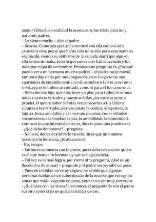 menor falleció, en realidad la asesinaron, fue triste para mí y
para mis padres.
– Lo siento mucho – dijo el padre.
– Gracias. Como sea ayer, me encontré con ella como si aún
estuviera viva, pensé que había sido un sueño pero esta mañana
seguía ahí, viendo su uniforme de la escuela, sentí que algo en
ella se derrumbaba, todo lo que conocía se había acabado y fue
todo por culpa de un hombre. Entonces mí pregunta es ¿Por qué
puedo ver a mi hermana muerta padre? – el padre no se movió,
tampoco dijo nada por unos segundos, pero luego tomo una
apariencia de entendimiento, no de asombro o terror, era como
si esto ya se lo hubieran contado, como si para el fuera normal.
– Debo decirte hijo, que dios tiene un plan para todos, él conoce
todas nuestras virtudes y nuestras fallas, por eso nos pone a
prueba, él quiere saber cuántas veces recurres a tus fallas y
cuantas a tus virtudes, por eso existe la codicia, el egoísmo, la
lujuria, todas son fallas y a la vez son pruebas, como virtudes
encontramos a la bondad, la paz, la amabilidad, la honestidad,
entonces lo que intento decirte es, dios te puso una prueba a ti.
- ¿Qué debo demostrar? – pregunte.
– No lo sé, debes descubrirlo tú solo, dices que un hombre
asesino a tu hermana, ¿lo atraparon?
- No, escapo.
– Entonces comienza con lo obvio, quizá debes descubrir quién
es el que mato a tu hermana y que se haga justicia.
– Tal vez es lo más lógico, por cierto otra pregunta, ¿Qué es un
Recolector de almas? – pregunte y el padre sorprendió un poco.
– Pues en realidad no estoy seguro, he sabido que algunas
personas hablan de un subordinado de la muerte que recoge las
almas que están vagando en pena, pero es un ser muy aterrador.
- ¿Qué hace con las almas? – entonces al preguntarle eso el padre
suspiro como si ya no quisiera hablar de eso.
 