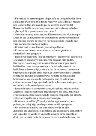 – En verdad no estoy seguro, sé que solo se las queda y las lleva
a un lugar gris y sombrío donde recorren la soledad del mundo
por la eternidad, además de que se vuelven esclavos del
Recolector hablo de que lo ayudan a crear tristeza y soledad.
- ¿Por qué dice que es un ser aterrador?
- No es un ser muy amistoso, está lleno de oscuridad, dicen que
antes de ser un Recolector es una persona que fue consumida
por el deseo oscuro de muerte. Pero solo es una leyenda que
vaga por muchas sectas y cultos.
– Gracias padre – me levante y me despedí de él.
– Espera – me detuvo antes de marcharme – ¿cuál es tu
confesión? – me pregunto.
– Siento esa oscuridad fluir en mi padre – entonces el padre solo
se quedó en silencio y yo me marche con aún más dudas.
Esa noche cuando regrese a casa, mi hermana seguía en mi
habitación, parecía un poco menos deprimida pero aún no
hablaba mucho conmigo, solo miraba de momento la ventana,
supongo que el padre tenía razón, es un ser aterrador, también
recordé lo que dijo de encontrar al hombre que mató a mi
hermana tal vez esa era la razón por la que yo veía a Eva,
entonces comencé a preguntarle a ella sobre su muerte, pero no
recordaba nada, solo algunas cosas.
– Recuerdo estar haciendo mi tarea, escuchaba música de Led
Zeppelin, luego escuche que alguien entro a la casa, pensé que
eras tú o papá, pero luego cuando escuche mi puerta ser abierta,
voltee a ver quién era y todo se volvió negro.
– Dime una cosa Eva, ¿Viste si portaba algo, un collar, una
pulsera, un reloj, algo que hayas visto en él? – pregunte.
– Un anillo en su mano, con una piedra verde en ella.
Al menos era un indicio, el problema era encontrar a un hombre
con la piedra en verde en un anillo, era una tarea sencilla, es
decir, me tomaría tanto tiempo encontrar a un hombre con esa
 