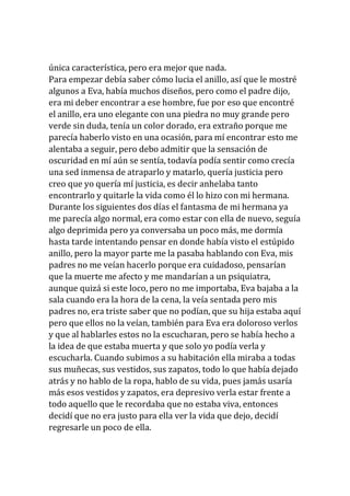 única característica, pero era mejor que nada.
Para empezar debía saber cómo lucia el anillo, así que le mostré
algunos a Eva, había muchos diseños, pero como el padre dijo,
era mi deber encontrar a ese hombre, fue por eso que encontré
el anillo, era uno elegante con una piedra no muy grande pero
verde sin duda, tenía un color dorado, era extraño porque me
parecía haberlo visto en una ocasión, para mí encontrar esto me
alentaba a seguir, pero debo admitir que la sensación de
oscuridad en mí aún se sentía, todavía podía sentir como crecía
una sed inmensa de atraparlo y matarlo, quería justicia pero
creo que yo quería mí justicia, es decir anhelaba tanto
encontrarlo y quitarle la vida como él lo hizo con mi hermana.
Durante los siguientes dos días el fantasma de mi hermana ya
me parecía algo normal, era como estar con ella de nuevo, seguía
algo deprimida pero ya conversaba un poco más, me dormía
hasta tarde intentando pensar en donde había visto el estúpido
anillo, pero la mayor parte me la pasaba hablando con Eva, mis
padres no me veían hacerlo porque era cuidadoso, pensarían
que la muerte me afecto y me mandarían a un psiquiatra,
aunque quizá si este loco, pero no me importaba, Eva bajaba a la
sala cuando era la hora de la cena, la veía sentada pero mis
padres no, era triste saber que no podían, que su hija estaba aquí
pero que ellos no la veían, también para Eva era doloroso verlos
y que al hablarles estos no la escucharan, pero se había hecho a
la idea de que estaba muerta y que solo yo podía verla y
escucharla. Cuando subimos a su habitación ella miraba a todas
sus muñecas, sus vestidos, sus zapatos, todo lo que había dejado
atrás y no hablo de la ropa, hablo de su vida, pues jamás usaría
más esos vestidos y zapatos, era depresivo verla estar frente a
todo aquello que le recordaba que no estaba viva, entonces
decidí que no era justo para ella ver la vida que dejo, decidí
regresarle un poco de ella.
 