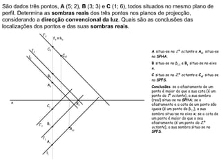 São dados três pontos, A (5; 2), B (3; 3) e C (1; 6), todos situados no mesmo plano de
perfil. Determina as sombras reais dos três pontos nos planos de projecção,
considerando a direcção convencional da luz. Quais são as conclusões das
localizações dos pontos e das suas sombras reais.
                            l’’2
                                        fπ ≡ h π


               l’2                 C2
                                                                A situa-se no 1.º octante e As1 situa-se
          l2                                   Cs2              no SPHA.
                                                                B situa-se no β1,3 e Bs situa-se no eixo
                                                                x.

                                   B2                           C situa-se no 2.º octante e Cs2 situa-se
                                                                no SPFS.
                                   A2                           Conclusões: se o afastamento de um
                                                                ponto é maior do que a sua cota (é um
                                                                ponto do 1º octante), a sua sombra
                                                                (real) situa-se no SPHA; se o
   x                                                       Bs
                                   C1                           afastamento e a cota de um ponto são
                                                                iguais (é um ponto do β1,3), a sua
                                                                sombra situa-se no eixo x; se a cota de
                                                                um ponto é maior do que o seu
                                   B1                           afastamento (é um ponto do 2.º
                     l’’1
                                                     As1        octante), a sua sombra situa-se no
                                                                SPFS.
                            l’1
                                   A1


                                   l1
 
