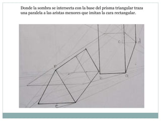 Donde la sombra se intersecta con la base del prisma triangular traza
una paralela a las aristas menores que imitan la cara rectangular.
 