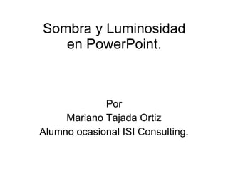 Sombra y Luminosidad en PowerPoint. Por Mariano Tajada Ortiz Alumno ocasional ISI Consulting. 