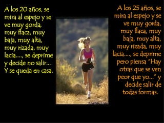A los 20 años, se mira al espejo y se ve muy gorda, muy flaca, muy baja, muy alta, muy rizada, muy lacia...., se deprime y decide no salir... Y se queda en casa.  A los 25 años, se mira al espejo y se ve muy gorda, muy flaca, muy baja, muy alta, muy rizada, muy lacia...., se deprime pero piensa “Hay otras que se ven peor que yo...” y decide salir de todas formas.  