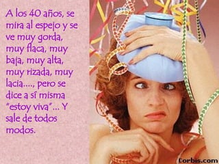 A los 40 años, se mira al espejo y se ve muy gorda, muy flaca, muy baja, muy alta, muy rizada, muy lacia...., pero se dice a sí misma “estoy viva”... Y sale de todos modos.  