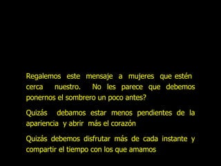 Regalemos  este  mensaje  a  mujeres  que estén  cerca  nuestro.  No les parece que debemos ponernos el sombrero un poco antes? Quizás  debamos estar menos pendientes de la apariencia  y abrir  más el corazón Quizás debemos disfrutar más de cada instante y compartir el tiempo con los que amamos 