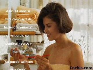 A los 14 años se mira cómo se está haciendo “señorita” se ve gorda, con puntitos negros y horrible “ No puedo salir con esta facha” 