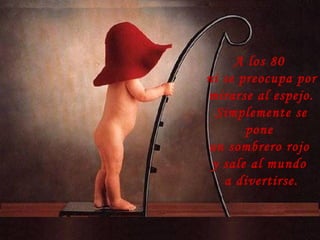 A los 80
ni se preocupa por
mirarse al espejo.
Simplemente se
pone
un sombrero rojo
y sale al mundo
a divertirse.
 