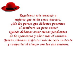 Regalemos este mensaje a
mujeres que estén cerca nuestro.
¿No les parece que debemos ponernos
el sombrero un poco antes?
Quizás debamos estar menos pendientes
de la apariencia y abrir más el corazón.
Quizás debemos disfrutar más de cada instante
y compartir el tiempo con los que amamos.
 