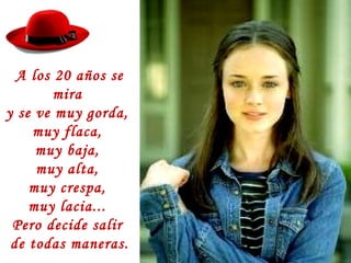 A los 20 años se
mira
y se ve muy gorda,
muy flaca,
muy baja,
muy alta,
muy crespa,
muy lacia...
Pero decide salir
de todas maneras.
 