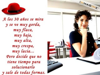 A los 30 años se mira
y se ve muy gorda,
muy flaca,
muy baja,
muy alta,
muy crespa,
muy lacia...
Pero decide que no
tiene tiempo para
solucionarlo
y sale de todas formas.
 