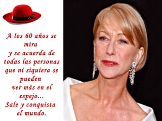 A los 60 años se
mira
y se acuerda de
todas las personas
que ni siquiera se
pueden
ver más en el
espejo...
Sale y conquista
el mundo.
 