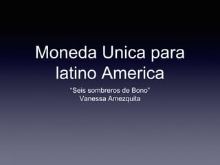 Moneda Unica para
latino America
“Seis sombreros de Bono”
Vanessa Amezquita
 
