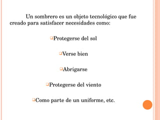 Un sombrero es un objeto tecnológico que fue creado para satisfacer necesidades como: Protegerse del sol Verse bien Abrigarse Protegerse del viento Como parte de un uniforme, etc. 
