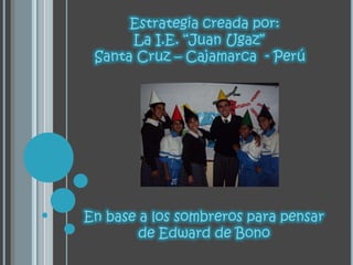 Estrategia creada por: 	 La I.E. “Juan Ugaz” Santa Cruz – Cajamarca  - Perú En base a los sombreros para pensar de Edward de Bono 