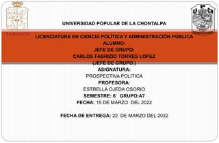 UNIVERSIDAD POPULAR DE LA CHONTALPA
LICENCIATURA EN CIENCIA POLÍTICA Y ADMINISTRACIÓN PÚBLICA
ALUMNO:
JEFE DE GRUPO:
CARLOS FABRIZIO TORRES LOPEZ
(JEFE DE GRUPO.)
ASIGNATURA:
PROSPECTIVA POLITICA
PROFESORA:
ESTRELLA OJEDA OSORIO
SEMESTRE: 6´ GRUPO:A7
FECHA: 15 DE MARZO DEL 2022
FECHA DE ENTREGA: 22 DE MARZO DEL 2022
 