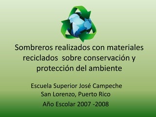 Sombreros realizados con materiales
reciclados sobre conservación y
protección del ambiente
Escuela Superior José Campeche
San Lorenzo, Puerto Rico
Año Escolar 2007 -2008
 
