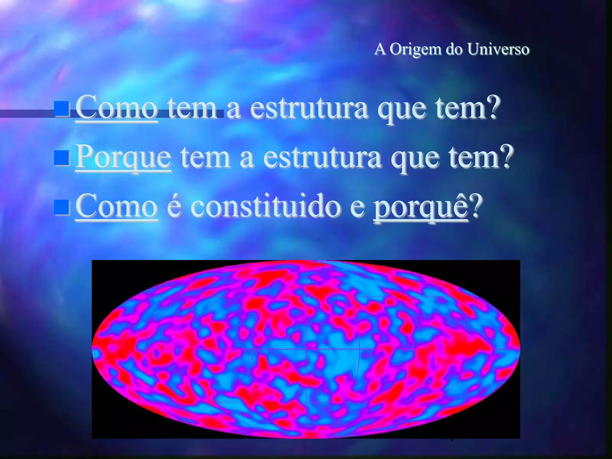 4
A Origem do Universo
Como tem a estrutura que tem?
Porque tem a estrutura que tem?
Como é constituido e porquê?
 