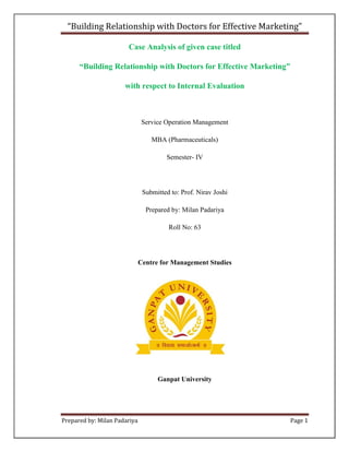 “Building Relationship with Doctors for Effective Marketing”

                       Case Analysis of given case titled

      “Building Relationship with Doctors for Effective Marketing”

                      with respect to Internal Evaluation



                               Service Operation Management

                                  MBA (Pharmaceuticals)

                                       Semester- IV




                               Submitted to: Prof. Nirav Joshi

                                Prepared by: Milan Padariya

                                        Roll No: 63




                              Centre for Management Studies




                                    Ganpat University




Prepared by: Milan Padariya                                          Page 1
 