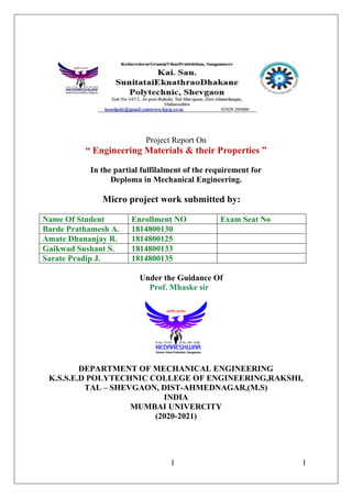 1 1
Project Report On
“ Engineering Materials & their Properties ”
In the partial fulfilalment of the requirement for
Deploma in Mechanical Engineering.
Micro project work submitted by:
Name Of Student Enrollment NO Exam Seat No
Barde Prathamesh A. 1814800130
Amate Dhananjay R. 1814800125
Gaikwad Sushant S. 1814800133
Sarate Pradip J. 1814800135
Under the Guidance Of
Prof. Mhaske sir
DEPARTMENT OF MECHANICAL ENGINEERING
K.S.S.E.D POLYTECHNIC COLLEGE OF ENGINEERING,RAKSHI,
TAL – SHEVGAON, DIST-AHMEDNAGAR,(M.S)
INDIA
MUMBAI UNIVERCITY
(2020-2021)
 