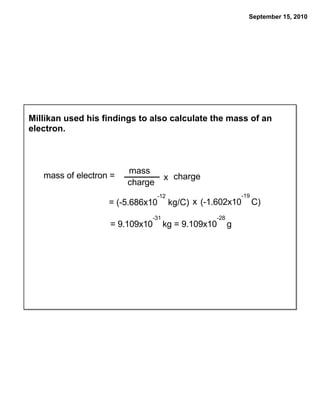 September 15, 2010




Millikan used his findings to also calculate the mass of an
electron.



                        mass
   mass of electron =                 x charge
                        charge
                                  -12                        -19
                   = (-5.686x10         kg/C) x (-1.602x10         C)
                                -31                -28
                   = 9.109x10         kg = 9.109x10      g
 